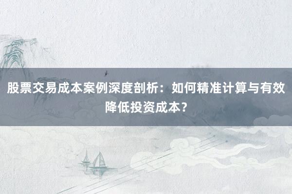 股票交易成本案例深度剖析：如何精准计算与有效降低投资成本？