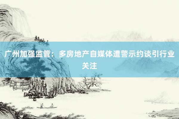 广州加强监管：多房地产自媒体遭警示约谈引行业关注