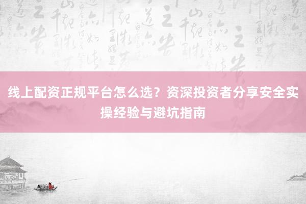 线上配资正规平台怎么选？资深投资者分享安全实操经验与避坑指南