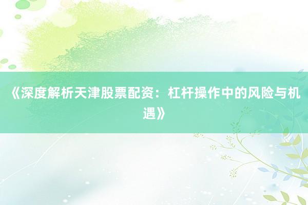 《深度解析天津股票配资：杠杆操作中的风险与机遇》