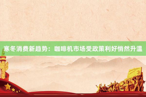 寒冬消费新趋势：咖啡机市场受政策利好悄然升温