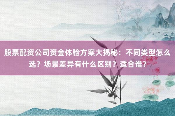 股票配资公司资金体验方案大揭秘：不同类型怎么选？场景差异有什么区别？适合谁？