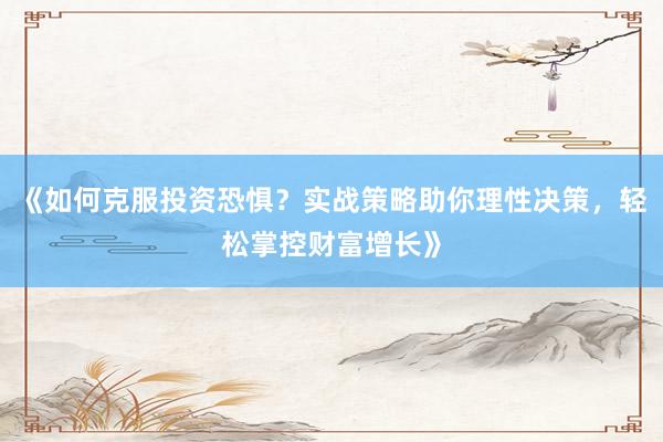 《如何克服投资恐惧？实战策略助你理性决策，轻松掌控财富增长》