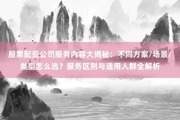 股票配资公司服务内容大揭秘：不同方案/场景/类型怎么选？服务区别与适用人群全解析
