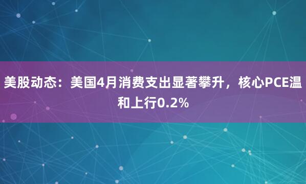 美股动态：美国4月消费支出显著攀升，核心PCE温和上行0.2%