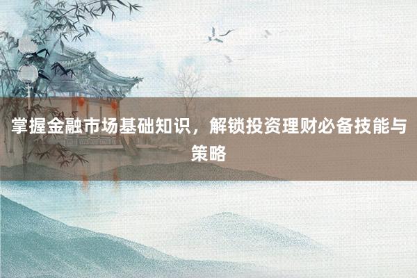 掌握金融市场基础知识，解锁投资理财必备技能与策略