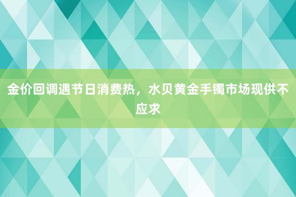 金价回调遇节日消费热，水贝黄金手镯市场现供不应求