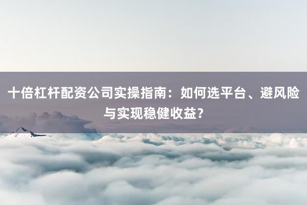 十倍杠杆配资公司实操指南：如何选平台、避风险与实现稳健收益？