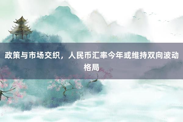 政策与市场交织，人民币汇率今年或维持双向波动格局