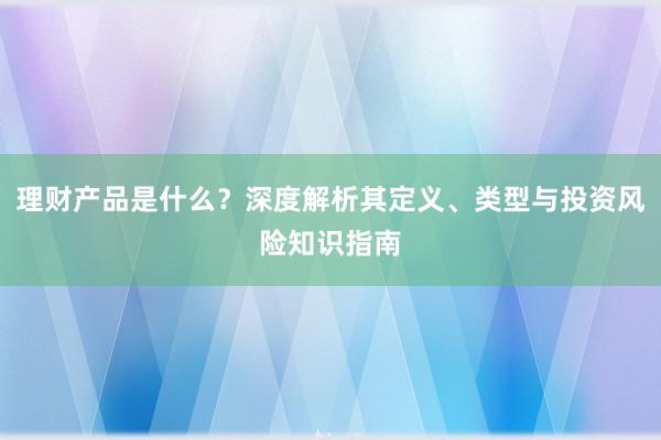 理财产品是什么？深度解析其定义、类型与投资风险知识指南