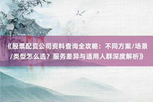 《股票配资公司资料查询全攻略：不同方案/场景/类型怎么选？服务差异与适用人群深度解析》