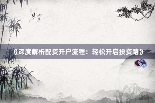 《深度解析配资开户流程：轻松开启投资路》