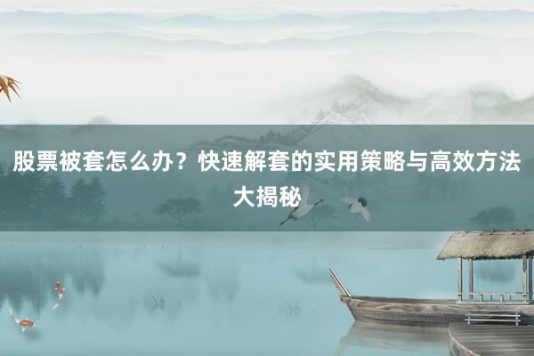 股票被套怎么办？快速解套的实用策略与高效方法大揭秘