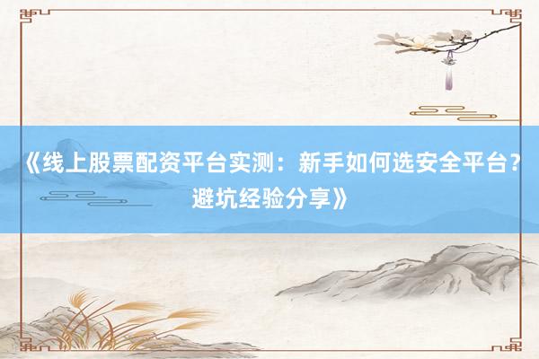 《线上股票配资平台实测：新手如何选安全平台？避坑经验分享》
