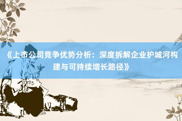 《上市公司竞争优势分析：深度拆解企业护城河构建与可持续增长路径》