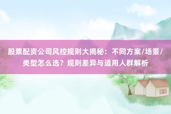 股票配资公司风控规则大揭秘：不同方案/场景/类型怎么选？规则差异与适用人群解析
