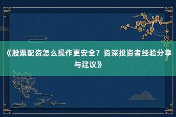《股票配资怎么操作更安全？资深投资者经验分享与建议》