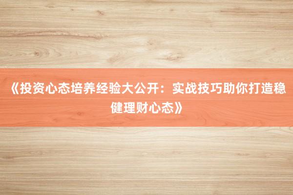 《投资心态培养经验大公开：实战技巧助你打造稳健理财心态》