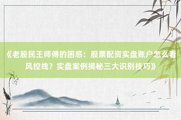《老股民王师傅的困惑：股票配资实盘账户怎么看风控线？实盘案例揭秘三大识别技巧》