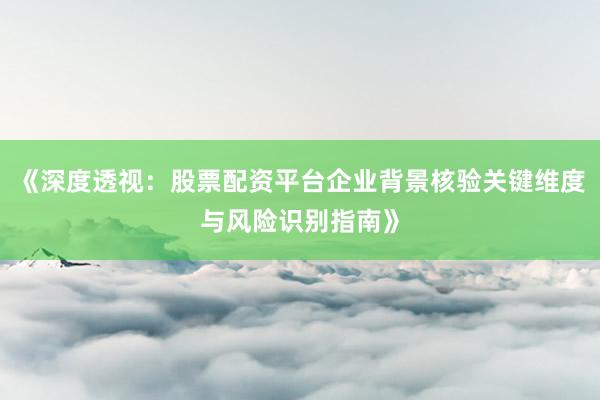 《深度透视：股票配资平台企业背景核验关键维度与风险识别指南》
