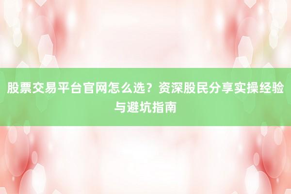 股票交易平台官网怎么选？资深股民分享实操经验与避坑指南