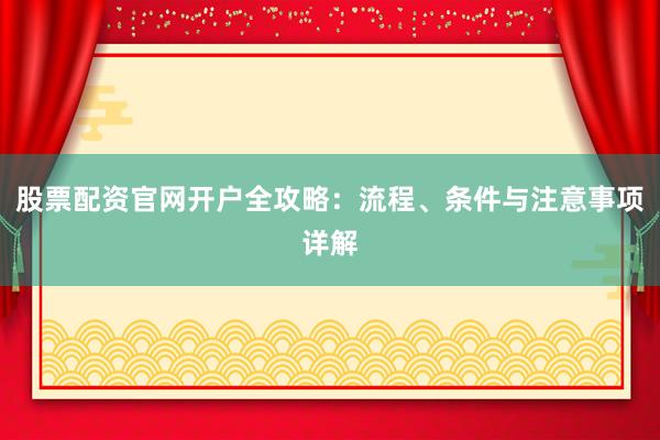 股票配资官网开户全攻略：流程、条件与注意事项详解