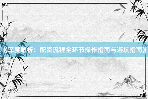 《深度解析：配资流程全环节操作指南与避坑指南》