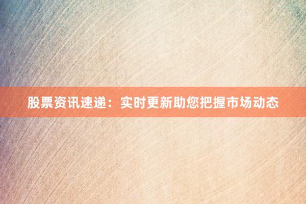 股票资讯速递：实时更新助您把握市场动态