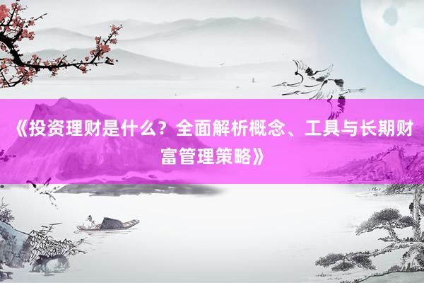 《投资理财是什么？全面解析概念、工具与长期财富管理策略》