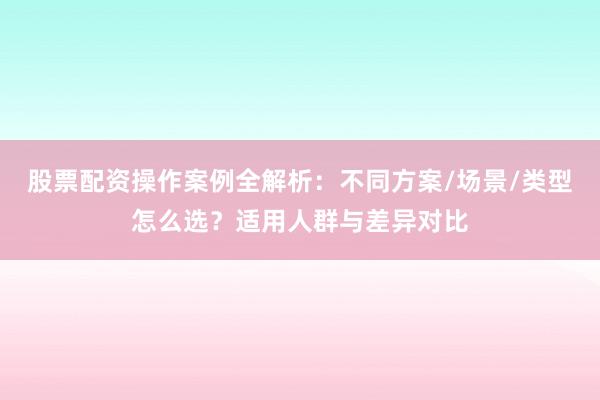 股票配资操作案例全解析：不同方案/场景/类型怎么选？适用人群与差异对比