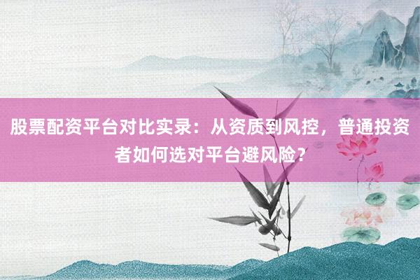 股票配资平台对比实录：从资质到风控，普通投资者如何选对平台避风险？