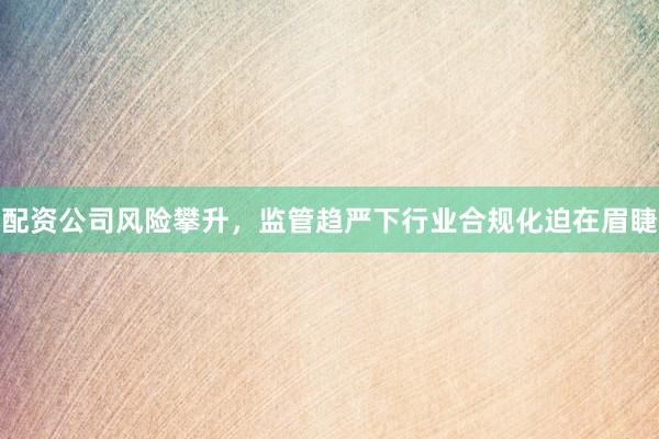 配资公司风险攀升，监管趋严下行业合规化迫在眉睫