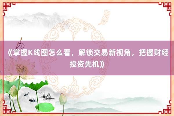 《掌握K线图怎么看，解锁交易新视角，把握财经投资先机》